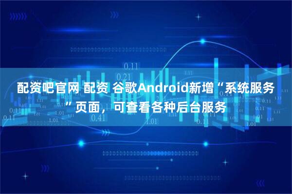 配资吧官网 配资 谷歌Android新增“系统服务”页面，可查看各种后台服务