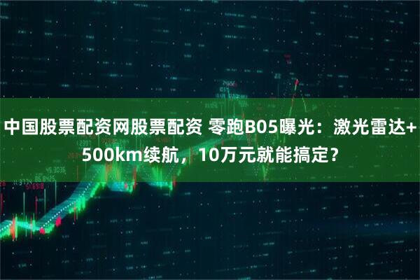 中国股票配资网股票配资 零跑B05曝光:激光雷达+500km续航,10万元就能搞定?