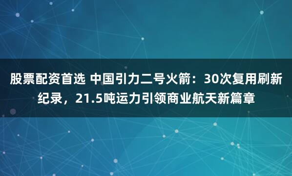 股票配资首选 中国引力二号火箭：30次复用刷新纪录，21.5吨运力引领商业航天新篇章