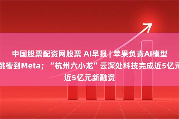 中国股票配资网股票 AI早报 | 苹果负责AI模型的高管跳槽到Meta；“杭州六小龙”云深处科技完成近5亿元新融资