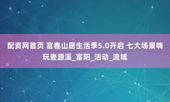配资网首页 富春山居生活季5.0开启 七大场景嗨玩壶源溪_富阳_活动_流域