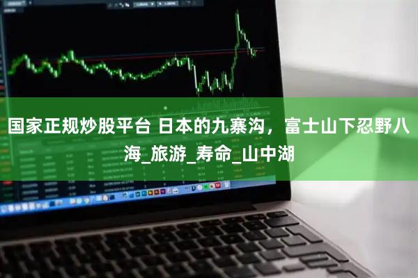 国家正规炒股平台 日本的九寨沟，富士山下忍野八海_旅游_寿命_山中湖