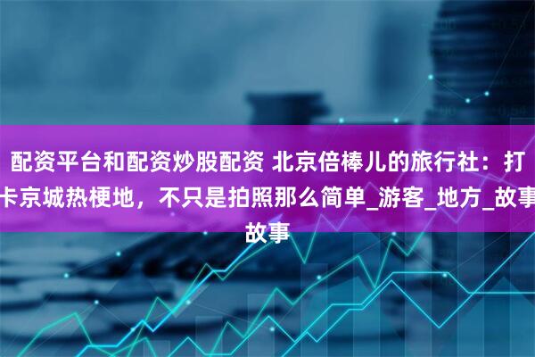 配资平台和配资炒股配资 北京倍棒儿的旅行社：打卡京城热梗地，不只是拍照那么简单_游客_地方_故事