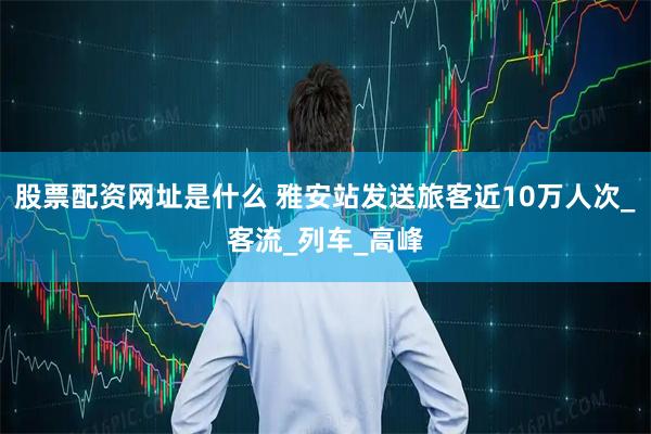 股票配资网址是什么 雅安站发送旅客近10万人次_客流_列车_高峰