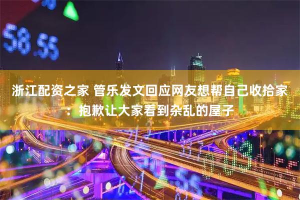 浙江配资之家 管乐发文回应网友想帮自己收拾家：抱歉让大家看到杂乱的屋子