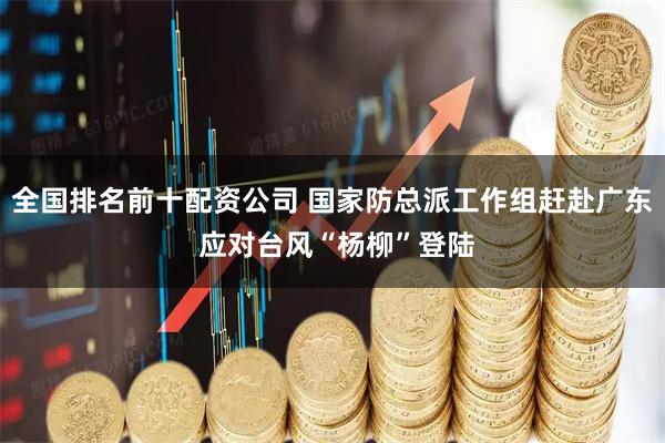 全国排名前十配资公司 国家防总派工作组赶赴广东 应对台风“杨柳”登陆