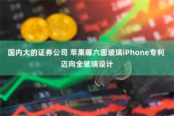 国内大的证券公司 苹果曝六面玻璃iPhone专利 迈向全玻璃设计